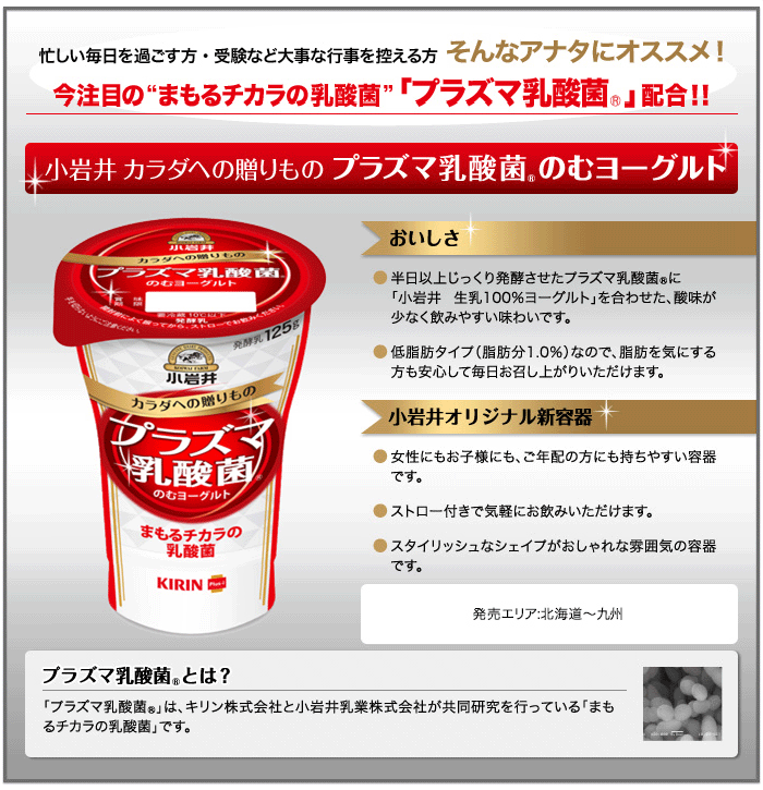 プラズマ乳酸菌ヨーグルトのご紹介。忙しい毎日を過ごす方・受験など大事な行事を控える方、そんなあなたにお勧め!今注目の「まもるチカラの乳酸菌」「プラズマ乳酸菌」配合!!小岩井カラダへの贈り物プラズマ乳酸菌のむヨーグルト。小岩井カラダへの贈りものプラズマ乳酸菌のむヨーグルトのおいしさは●半日異常じっくり醗酵させたプラズマ乳酸菌に「小岩井生乳100%ヨーグルトを合わせた、酸味が少なく飲みやすい味わいです。●低脂肪タイプ(脂肪分1.0%)なので脂肪を気にする方も安心して毎日お召し上がりいただけます。小岩井カラダへの贈りものプラズマ乳酸菌のむヨーグルトは小岩井オリジナル新容器●女性にもお子様にも、ご年配の方にも持ちやすい容器です。●ストロー付で気軽にお飲みいただけます。●スタイリッシュなシェイプがおしゃれな雰囲気の容器です。小岩井カラダへの贈りものプラズマ乳酸菌のむヨーグルトの販売エリア:北海道〜九州 プラズマ乳酸菌はキリンホールディングス株式会社と小岩井乳業株式会社が共同研究を行っている「まもるチカラの乳酸菌」です。