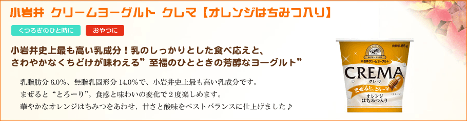 小岩井クリームヨーグルトクレマ【オレンジはちみつ入り】小岩井史上最も高い乳成分！乳のしっかりとした食べ応えと、さわやかなくちどけが味わえる”至福のひとときの芳醇なヨーグルト”乳脂肪分6.0％、無脂乳固形分14.0％で、小岩井史上最も高い乳成分です。 まぜると“とろーり”。食感と味わいの変化で2度楽しめます。まぜると“とろーり”。食感と味わいの変化で2度楽しめます。華やかなオレンジはちみつをあわせ、甘さと酸味をベストバランスに仕上げました♪