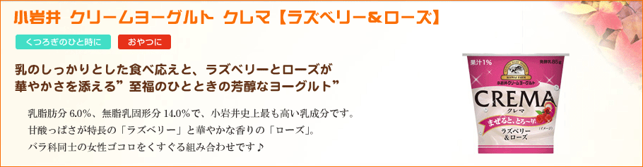 小岩井クリームヨーグルトクレマ【ラズベリー＆ローズ】乳のしっかりとした食べ応えと、ラズベリーとローズが華やかさを添える”至福のひとときの芳醇なヨーグルト”乳脂肪分6.0％、無脂乳固形分14.0％で、小岩井史上最も高い乳成分です。 甘酸っぱさが特長の「ラズベリー」と華やかな香りの「ローズ」。バラ科同士の女性ゴコロをくすぐる組み合わせです♪