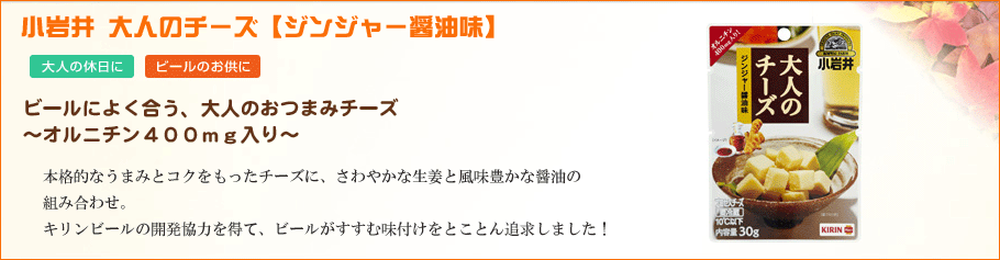 小岩井大人のチーズ～ジンジャー醤油味～さわやかな生姜と風味豊かな醤油の組み合わせで、お酒との相性バッチリ。～からだに優しいオルニチン400mg配合～本格的なうまみとコクをもったチーズです。キリンビールの協力を得て、ビールがすすむ味付けをとことん追及しました！