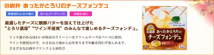 小岩井あったかとろりのチーズフォンデュ　ワイン不使用、みんなうれしい”とろり濃厚”　レンジで手軽につくることができるワイン不使用のチーズフォンデュ。厳選されたクリーミーなチーズと小岩井伝統の醗酵バターのアクセントで、とろりとした濃厚な味わいを実現しました。さまざまなお酒やドリンクとも相性◎。小さなお子様からお年寄りまで、年齢を問わず楽しめます。