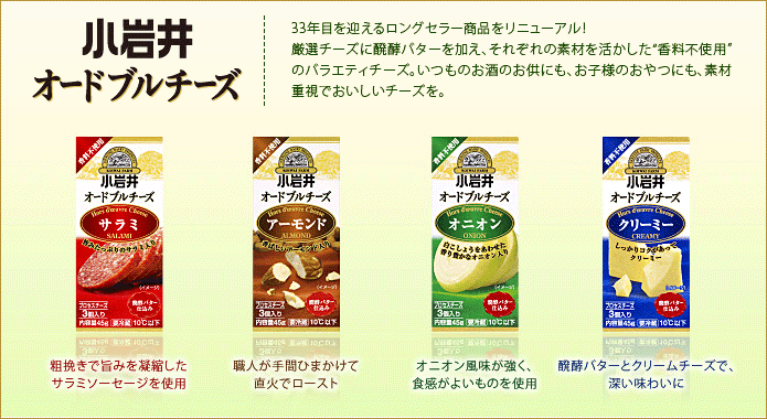 33年目を迎えるロングセラー商品をリニューアル！厳選チーズに醗酵バターを加え、それぞれの素材を活かした”香料不使用”のバラエティチーズ。いつものお酒のお供にも、お子様のおやつにも、素材重視でおいしいチーズを。サラミ…粗挽きで旨みを凝縮したサラミソーセージを使用。　アーモンド…職人が手間ひまかけて直火でロースト。　オニオン…オニオン風味が強く、食感がよいものを使用。　クリーミー…醗酵バターとクリームチーズで、深い味わいに。