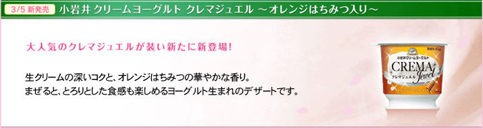 小岩井ヨーグルト クレマジュエルオレンジはちみつ入り　大人気のクレマジュエルが装い新たに新登場！　生クリームの深いコクと、オレンジはちみつの華やかな香り。まぜると、とろりとした食感も楽しめるヨーグルト生まれのデザートです。