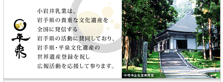 平泉　小岩井乳業は、岩手県の貴重な文化遺産を全国に発信する岩手県の活動に賛同しており、岩手県・平泉文化遺産の世界遺産登録を祝し広報活動を応援して参ります。中尊寺金色堂新覆堂