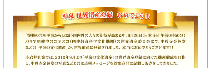 平泉世界遺産登録おめでとう！！「復興の光を平泉から」と願う国内外の人々の期待が高まる中、6月26日（日本時間午前0時50分）パリで開催中のユネスコ（国連教育科学文化機関）の世界遺産委員会にて、中尊寺金色堂などの「平泉文化遺産」が、世界遺産に登録されました。本当におめでとうございます！！小岩井乳業では、2010年9月より「平泉の文化遺産」の世界遺産登録に向けた機運醸成を目指し、中尊寺金色堂の写真などと共に応援メッセージを対象商品に記載し販売をしてきました。