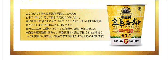 このたびの平泉の世界遺産登録のニュースを岩手の、東北の、そして日本の元気につなげたい。東北復興への想いを込めて、『金色（こんじき）ヨーグルト【まきば】』を発売いたします（2011年7月12日発売予定）。金色（こんじき）に輝くパッケージに復興への想いを託しました。本商品の販売数量１個あたり１円を東日本大震災で被災された地域の「子ども笑顔づくり支援」に役立てます（寄付先は7月上旬に決定します）。
